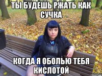 ты будешь ржать как сучка когда я оболью тебя кислотой