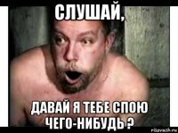 слушай, давай я тебе спою чего-нибудь ?
