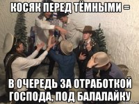 косяк перед тёмными = в очередь за отработкой господа, под балалайку