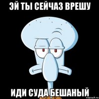 эй ты сейчаз врешу иди суда бешаный