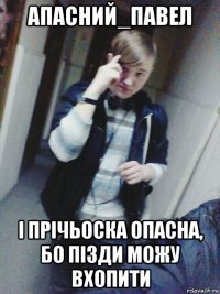 апасний_павел і прічьоска опасна, бо пізди можу вхопити