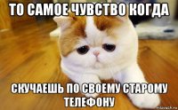 то самое чувство когда скучаешь по своему старому телефону