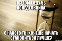 в этом году 53 понедельника с какого ты хочешь начать становиться лучше?