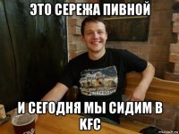 это сережа пивной и сегодня мы сидим в kfc