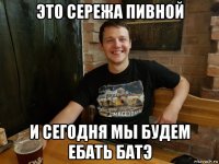 это сережа пивной и сегодня мы будем ебать батэ