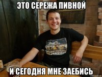 это сережа пивной и сегодня мне заебись