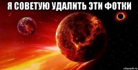 я советую удалить эти фотки 