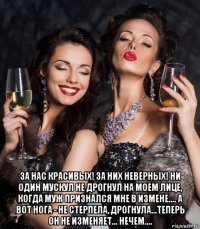  за нас красивых! за них неверных! ни один мускул не дрогнул на моем лице, когда муж признался мне в измене.... а вот нога - не стерпела, дрогнула...теперь он не изменяет... нечем....