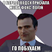 в бородоводск приехала меган фокс, похуй го побухаем