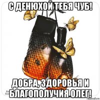 с денюхой тебя чуб! добра, здоровья и благополучия олег!