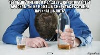 ты пьёшь именно из-за девушки которая тебя бросила. ты не можешь смириться с этим. и начинаешь пить. 