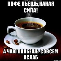 кофе пьешь,какая сила! а чаю попьешь-совсем ослаб