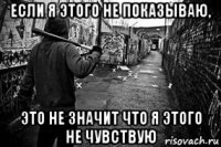 если я этого не показываю, это не значит что я этого не чувствую