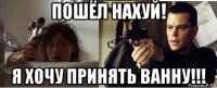 пошёл нахуй! я хочу принять ванну!!!