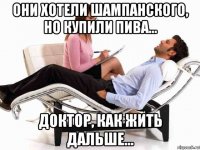 они хотели шампанского, но купили пива... доктор, как жить дальше...