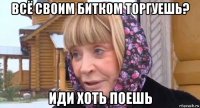 всё своим битком торгуешь? иди хоть поешь