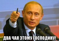  два чая этому господину!