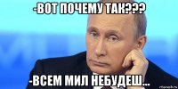 -вот почему так??? -всем мил небудеш...