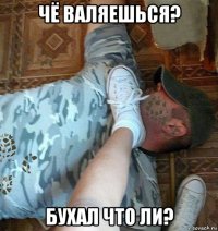 чё валяешься? бухал что ли?