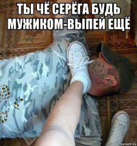 ты чё серёга будь мужиком-выпей ещё 