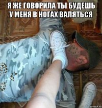 я же говорила ты будешь у меня в ногах валяться 