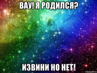 вау! я родился? извини но нет!