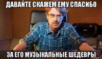 давайте скажем ему спасибо за его музыкальные шедевры