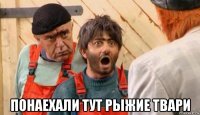  понаехали тут рыжие твари