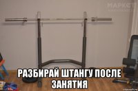  разбирай штангу после занятия