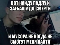 вот найду падлу и заебашу до смерти и мусора не когда не смогут меня найти