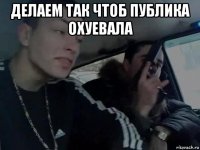 делаем так чтоб публика охуевала 