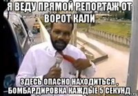 я веду прямой репортаж от ворот кали здесь опасно находиться , бомбардировка каждые 5 секунд