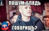 пошум, блядь говоришь?