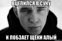 вцепился в суку и лобзает щёки алый