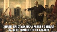  землю крестьянам? а разве я обещал да ну не помню что то, ахаха!!!