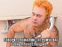  говорите пожалуйста громче,вас очень плохо слышно.......