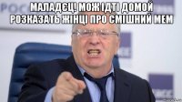 маладєц! мож ідті домой розказать жінці про смішний мем 