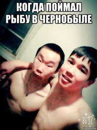 когда поймал рыбу в чернобыле 