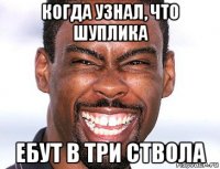 когда узнал, что шуплика ебут в три ствола