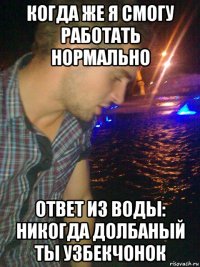 когда же я смогу работать нормально ответ из воды: никогда долбаный ты узбекчонок