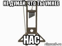 не думай, что ты умнее нас