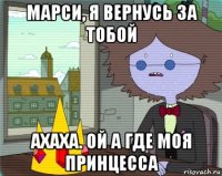 марси, я вернусь за тобой ахаха. ой а где моя принцесса