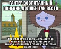 гантер воспитанный пингвин должен так вести "мне как то пофиг я высшее существо а вы ничтожные букашки в сравнении со мной."-мысли гантера в голове. что он реально сказал: кккк