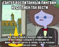 гантер воспитанный пингвин не должен так вести "мне как то пофиг я высшее существо а вы ничтожные букашки в сравнении со мной."-мысли гантера в голове. что он реально сказал: кккк