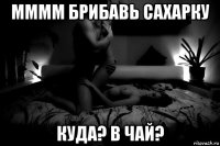 мммм брибавь сахарку куда? в чай?