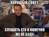 хорошый совет слушать его я конечно же не буду