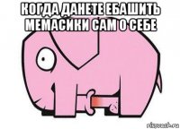 когда данете ебашить мемасики сам о себе 