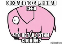 он хвалит себя, унижая себя что не так с этим слоном?