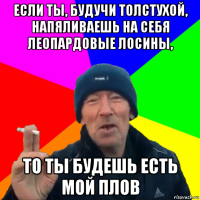 если ты, будучи толстухой, напяливаешь на себя леопардовые лосины, то ты будешь есть мой плов