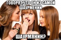 говорят,что он из самой шаурмении шаурмянин?